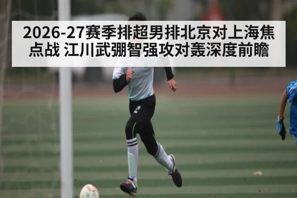 2026-27赛季排超男排北京对上海焦点战 江川武弸智强攻对轰深度前瞻