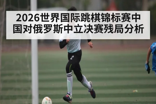 2026世界国际跳棋锦标赛中国对俄罗斯中立决赛残局分析