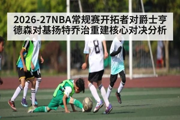 2026-27NBA常规赛开拓者对爵士亨德森对基扬特乔治重建核心对决分析