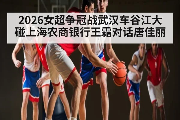 2026女超争冠战武汉车谷江大碰上海农商银行王霜对话唐佳丽